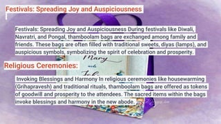 Festivals: Spreading Joy and Auspiciousness
Festivals: Spreading Joy and Auspiciousness During festivals like Diwali,
Navratri, and Pongal, thamboolam bags are exchanged among family and
friends. These bags are often filled with traditional sweets, diyas (lamps), and
auspicious symbols, symbolizing the spirit of celebration and prosperity.
Religious Ceremonies:
Invoking Blessings and Harmony In religious ceremonies like housewarming
(Grihapravesh) and traditional rituals, thamboolam bags are offered as tokens
of goodwill and prosperity to the attendees. The sacred items within the bags
invoke blessings and harmony in the new abode.
 