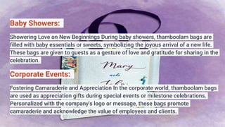 Baby Showers:
Showering Love on New Beginnings During baby showers, thamboolam bags are
filled with baby essentials or sweets, symbolizing the joyous arrival of a new life.
These bags are given to guests as a gesture of love and gratitude for sharing in the
celebration.
Corporate Events:
Fostering Camaraderie and Appreciation In the corporate world, thamboolam bags
are used as appreciation gifts during special events or milestone celebrations.
Personalized with the company's logo or message, these bags promote
camaraderie and acknowledge the value of employees and clients.
 