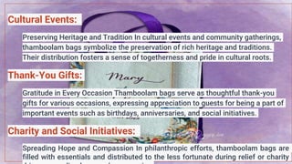 Cultural Events:
Preserving Heritage and Tradition In cultural events and community gatherings,
thamboolam bags symbolize the preservation of rich heritage and traditions.
Their distribution fosters a sense of togetherness and pride in cultural roots.
Thank-You Gifts:
Gratitude in Every Occasion Thamboolam bags serve as thoughtful thank-you
gifts for various occasions, expressing appreciation to guests for being a part of
important events such as birthdays, anniversaries, and social initiatives.
Charity and Social Initiatives:
Spreading Hope and Compassion In philanthropic efforts, thamboolam bags are
filled with essentials and distributed to the less fortunate during relief or charity
 