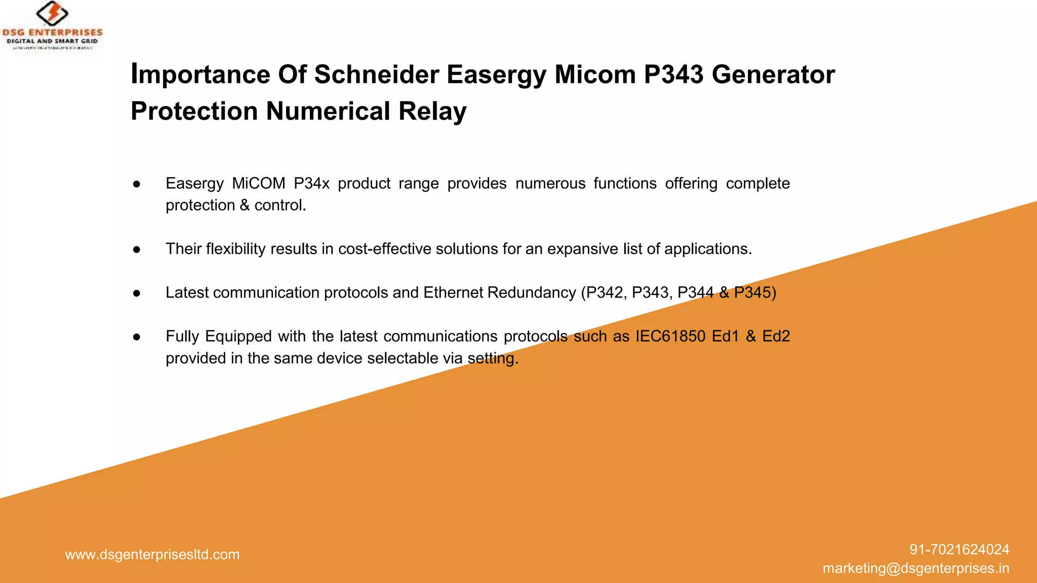 Importance Of Schneider Easergy Micom P343 Generator
Protection Numerical Relay
● Easergy MiCOM P34x product range provides numerous functions offering complete
protection & control.
● Their flexibility results in cost-effective solutions for an expansive list of applications.
● Latest communication protocols and Ethernet Redundancy (P342, P343, P344 & P345)
● Fully Equipped with the latest communications protocols such as IEC61850 Ed1 & Ed2
provided in the same device selectable via setting.
www.dsgenterprisesltd.com 91-7021624024
marketing@dsgenterprises.in
 
