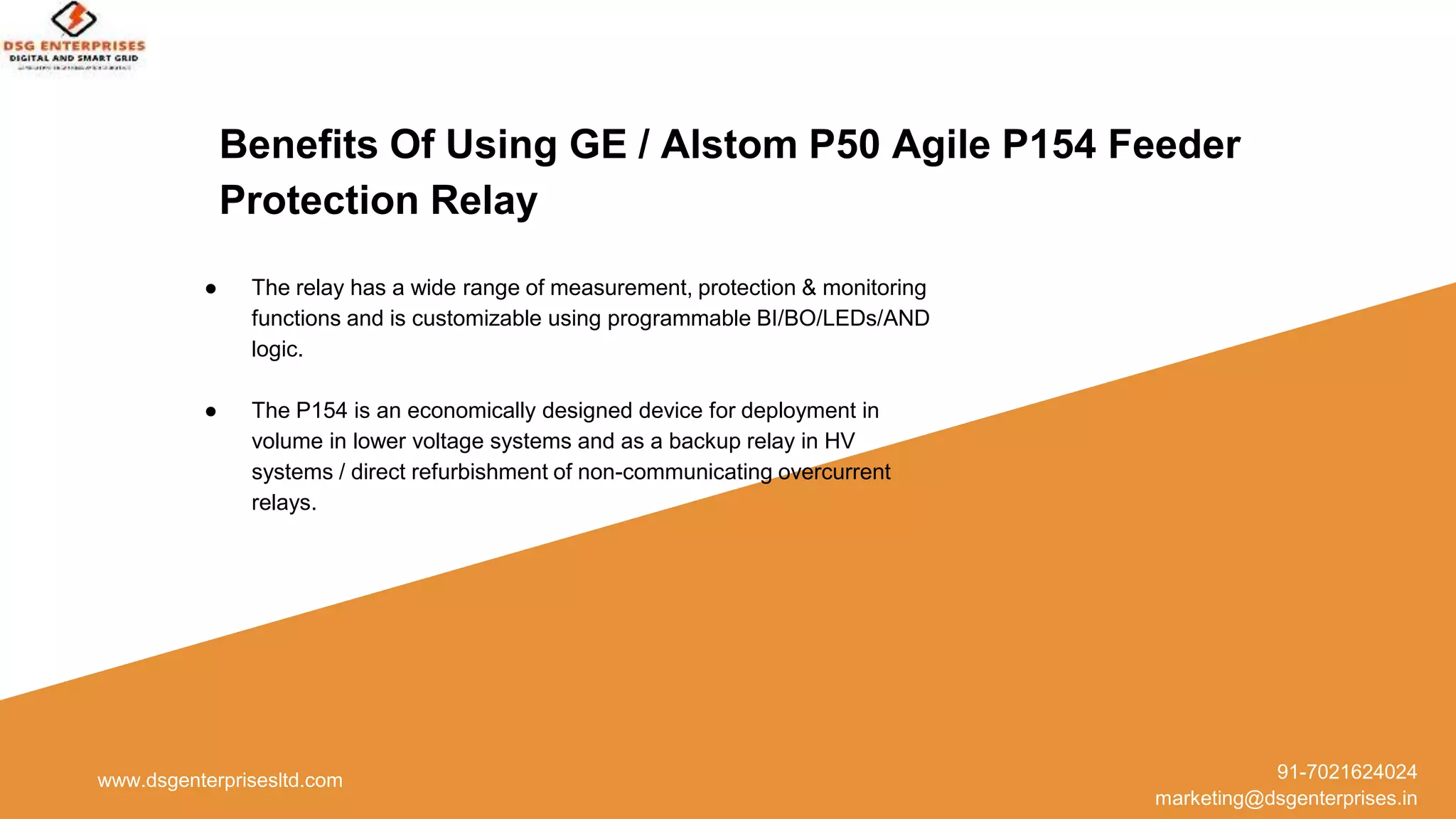 Benefits Of Using GE / Alstom P50 Agile P154 Feeder
Protection Relay
www.dsgenterprisesltd.com 91-7021624024
marketing@dsgenterprises.in
● The relay has a wide range of measurement, protection & monitoring
functions and is customizable using programmable BI/BO/LEDs/AND
logic.
● The P154 is an economically designed device for deployment in
volume in lower voltage systems and as a backup relay in HV
systems / direct refurbishment of non-communicating overcurrent
relays.
 