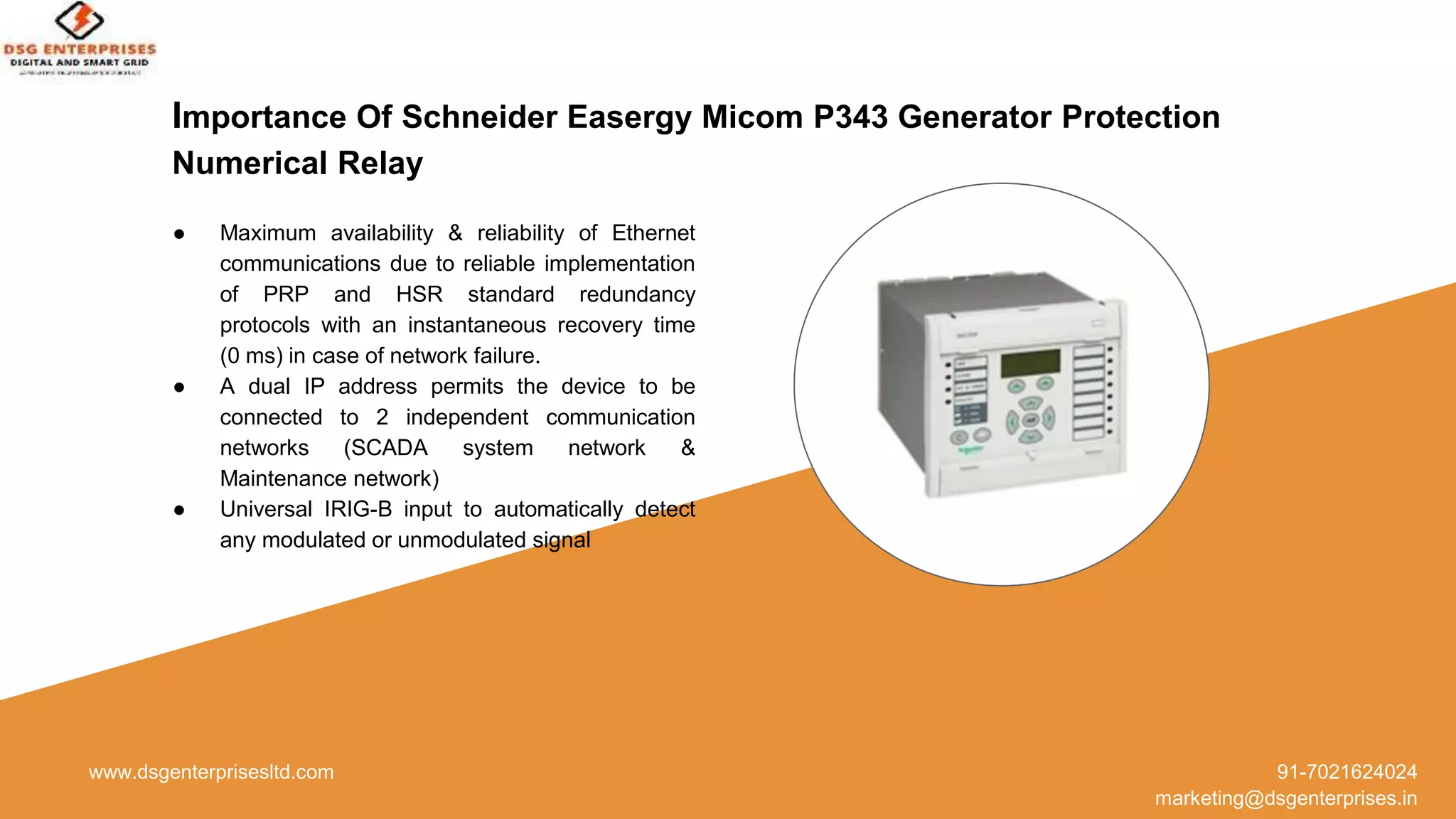 Importance Of Schneider Easergy Micom P343 Generator Protection
Numerical Relay
www.dsgenterprisesltd.com 91-7021624024
marketing@dsgenterprises.in
● Maximum availability & reliability of Ethernet
communications due to reliable implementation
of PRP and HSR standard redundancy
protocols with an instantaneous recovery time
(0 ms) in case of network failure.
● A dual IP address permits the device to be
connected to 2 independent communication
networks (SCADA system network &
Maintenance network)
● Universal IRIG-B input to automatically detect
any modulated or unmodulated signal
 