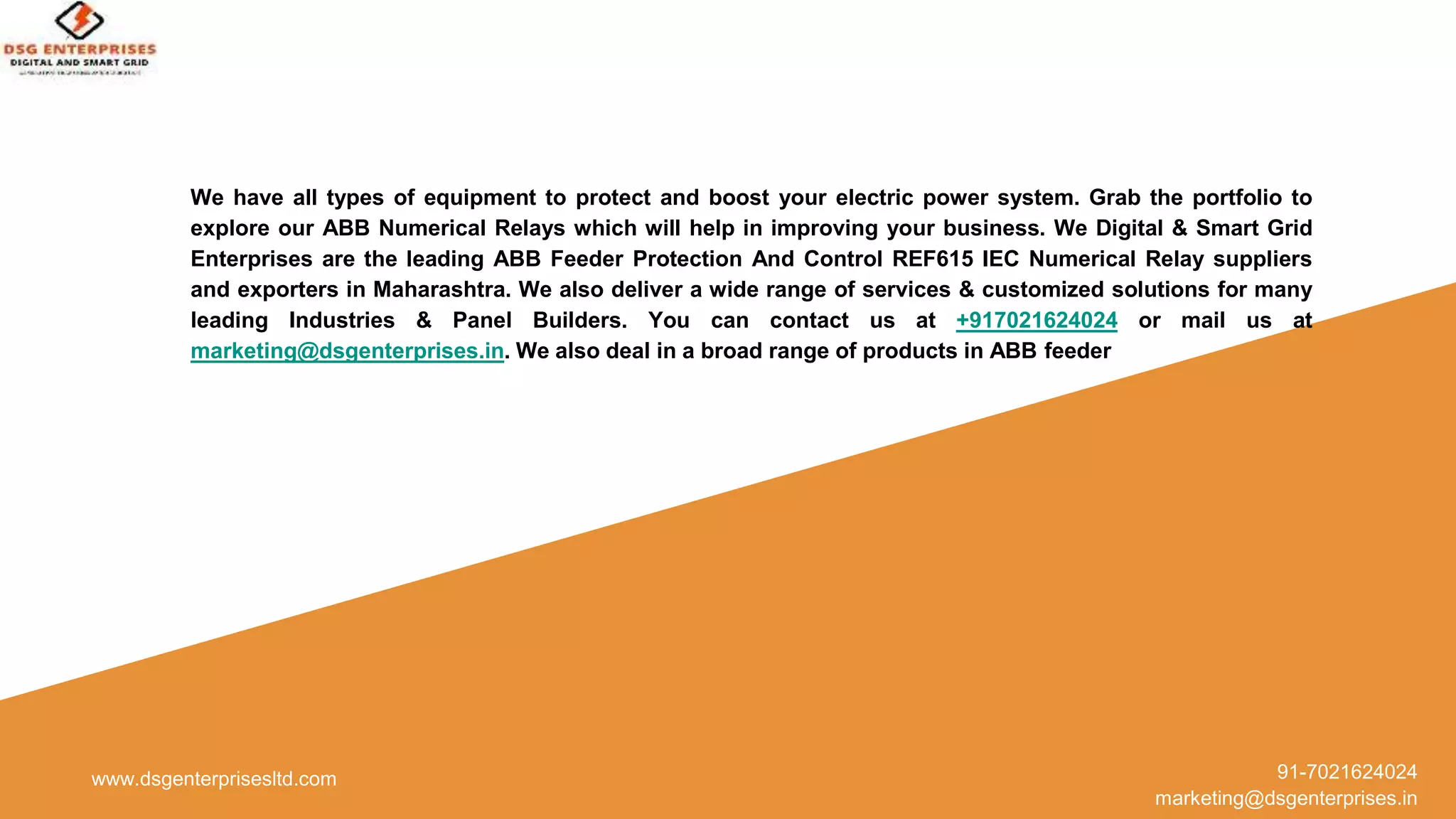 www.dsgenterprisesltd.com 91-7021624024
marketing@dsgenterprises.in
We have all types of equipment to protect and boost your electric power system. Grab the portfolio to
explore our ABB Numerical Relays which will help in improving your business. We Digital & Smart Grid
Enterprises are the leading ABB Feeder Protection And Control REF615 IEC Numerical Relay suppliers
and exporters in Maharashtra. We also deliver a wide range of services & customized solutions for many
leading Industries & Panel Builders. You can contact us at +917021624024 or mail us at
marketing@dsgenterprises.in. We also deal in a broad range of products in ABB feeder
 