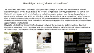 How did you attract/address your audience?
The photo that i have taken is similar to a lot of classical rock images or pictures that are available on different
successful magazine covers. I have attracted the audience using the style that they already know and want as they
like it with a few tweaks which have helped me to make the magazine unique. I have also used a specific type is
colour scheme and house style which has helped me to drag the attention of my target audience i haven't used any
slang in my magazines which means that it will be attractive to the type of audience that i have selected. I have
made a questionnaire to check which helped me to determine what people read. The model on the picture would be
appealing to the ideal audience.
I have also selected the articles on the front page carefully in order to attract the audience well and draw their
attention. It also gives a modern and classy look which would be appealing. It gives the feeling that the magazine is
serious and not a child magazine therefore my type of audience will be most likely attracted for it.
 