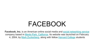 FACEBOOK
Facebook, Inc. is an American online social media and social networking service
company based in Menlo Park, California. Its website was launched on February
4, 2004, by Mark Zuckerberg, along with fellow Harvard College students
 