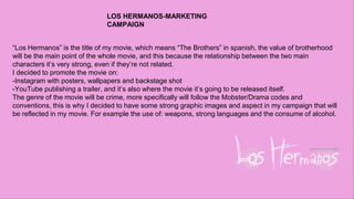 “Los Hermanos” is the title of my movie, which means “The Brothers” in spanish, the value of brotherhood
will be the main point of the whole movie, and this because the relationship between the two main
characters it’s very strong, even if they’re not related.
I decided to promote the movie on:
-Instagram with posters, wallpapers and backstage shot
-YouTube publishing a trailer, and it’s also where the movie it’s going to be released itself.
The genre of the movie will be crime, more specifically will follow the Mobster/Drama codes and
conventions, this is why I decided to have some strong graphic images and aspect in my campaign that will
be reflected in my movie. For example the use of: weapons, strong languages and the consume of alcohol.
LOS HERMANOS-MARKETING
CAMPAIGN
 