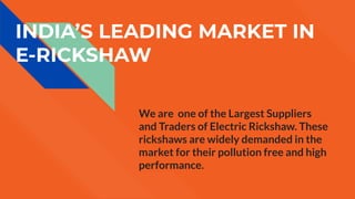 INDIA’S LEADING MARKET IN
E-RICKSHAW
We are one of the Largest Suppliers
and Traders of Electric Rickshaw. These
rickshaws are widely demanded in the
market for their pollution free and high
performance.
 