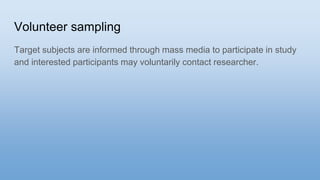 Volunteer sampling
Target subjects are informed through mass media to participate in study
and interested participants may voluntarily contact researcher.
 