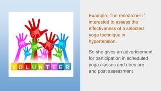 Example: The researcher if
interested to assess the
effectiveness of a selected
yoga technique in
hypertension.
So she gives an advertisement
for participation in scheduled
yoga classes and does pre
and post assessment
 