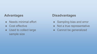 Advantages
● Needs minimal effort
● Cost effective
● Used to collect large
sample size
Disadvantages
● Sampling bias and error
● Not a true representative
● Cannot be generalized
 