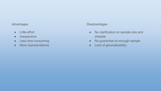 Advantages
● Little effort
● Inexpensive
● Less time consuming
● More representatives
Disadvantages
● No clarification on sample size and
shedule
● No guarantee on enough sample
● Lack of generalizability
 