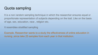 Quota sampling
It is a non random sampling technique in which the researcher ensures equal or
proportionate representation of subjects depending on the trait. Like on the basis
of age, sex, education, race , religion etc.
It resembles stratified sampling
Example. Researcher wants to a study the effectiveness of online education in
nursing ,since take 25 samples from each year in that institution.
 