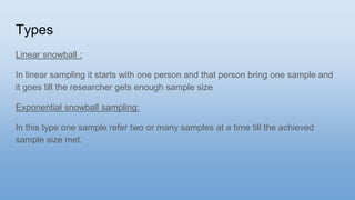 Types
Linear snowball :
In linear sampling it starts with one person and that person bring one sample and
it goes till the researcher gets enough sample size
Exponential snowball sampling:
In this type one sample refer two or many samples at a time till the achieved
sample size met.
 