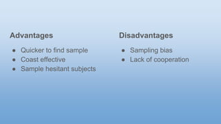 Advantages
● Quicker to find sample
● Coast effective
● Sample hesitant subjects
Disadvantages
● Sampling bias
● Lack of cooperation
 
