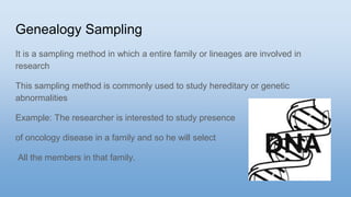 Genealogy Sampling
It is a sampling method in which a entire family or lineages are involved in
research
This sampling method is commonly used to study hereditary or genetic
abnormalities
Example: The researcher is interested to study presence
of oncology disease in a family and so he will select
All the members in that family.
 