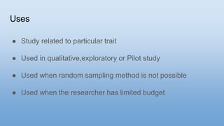 Uses
● Study related to particular trait
● Used in qualitative,exploratory or Pilot study
● Used when random sampling method is not possible
● Used when the researcher has limited budget
 