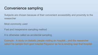 Convenience sampling
Subjects are chosen because of their convenient accessibility and proximity to the
researcher
Most commonly used
Fast and inexpensive sampling method
It is otherwise called as accidental sampling
Example : A study on diabetic people visiting an hospital....and the researcher
select his sample from govt hospital Payyanur as he is residing near that hospital.
 