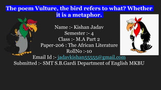 The poem Vulture, the bird refers to what? Whether
it is a metaphor.
Name :- Kishan Jadav
Semester :- 4
Class :- M.A Part 2
Paper-206 : The African Literature
RollNo :-10
Email Id :- jadavkishan55555@gmail.com
Submitted :- SMT S.B.Gardi Department of English MKBU
 