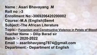 Name : Asari Bhavayang .M
Roll no :-3
Enrollment No:-3069206420200002
Course:-M.A (English)Sem4
Subject:-The African Literature
Topic:- Fanonism and Constructive Violence in Petals of Blood
Teacher Name :- Dilip Barad sir
Batch :- 2020-2022
Email :- asaribhavyang7874@gmail.com
Department:- Department of English
 