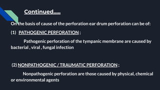 Continued…..
On the basis of cause of the perforation ear drum perforation can be of:
(1) PATHOGENIC PERFORATION ;
Pathogenic perforation of the tympanic membrane are caused by
bacterial , viral , fungal infection
(2) NONPATHOGENIC / TRAUMATIC PERFORATION ;
Nonpathogenic perforation are those caused by physical, chemical
or environmental agents
 