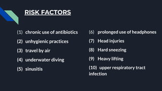 RISK FACTORS
(1) chronic use of antibiotics
(2) unhygienic practices
(3) travel by air
(4) underwater diving
(5) sinusitis
(6) prolonged use of headphones
(7) Head injuries
(8) Hard sneezing
(9) Heavy lifting
(10) upper respiratory tract
infection
 