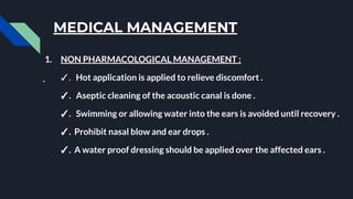 MEDICAL MANAGEMENT
1. NON PHARMACOLOGICAL MANAGEMENT :
✓. Hot application is applied to relieve discomfort .
✓. Aseptic cleaning of the acoustic canal is done .
✓. Swimming or allowing water into the ears is avoided until recovery .
✓. Prohibit nasal blow and ear drops .
✓. A water proof dressing should be applied over the affected ears .
 