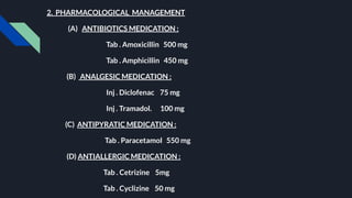 2. PHARMACOLOGICAL MANAGEMENT
(A) ANTIBIOTICS MEDICATION :
Tab . Amoxicillin 500 mg
Tab . Amphicillin 450 mg
(B) ANALGESIC MEDICATION :
Inj . Diclofenac 75 mg
Inj . Tramadol. 100 mg
(C) ANTIPYRATIC MEDICATION :
Tab . Paracetamol 550 mg
(D) ANTIALLERGIC MEDICATION :
Tab . Cetrizine 5mg
Tab . Cyclizine 50 mg
 