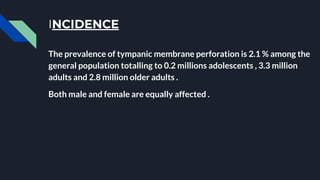INCIDENCE
The prevalence of tympanic membrane perforation is 2.1 % among the
general population totalling to 0.2 millions adolescents , 3.3 million
adults and 2.8 million older adults .
Both male and female are equally affected .
 