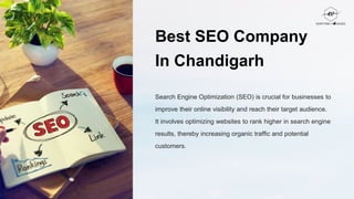 Best SEO Company
In Chandigarh
Search Engine Optimization (SEO) is crucial for businesses to
improve their online visibility and reach their target audience.
It involves optimizing websites to rank higher in search engine
results, thereby increasing organic traffic and potential
customers.
 