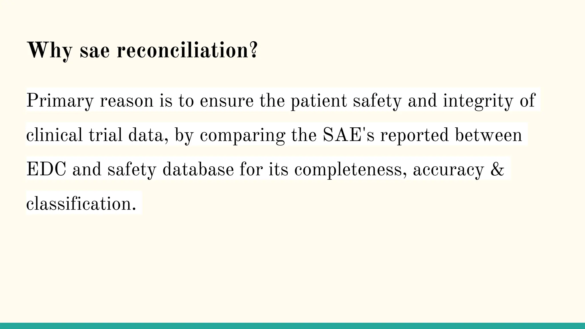 Why sae reconciliation?
Primary reason is to ensure the patient safety and integrity of
clinical trial data, by comparing the SAE's reported between
EDC and safety database for its completeness, accuracy &
classification.
 