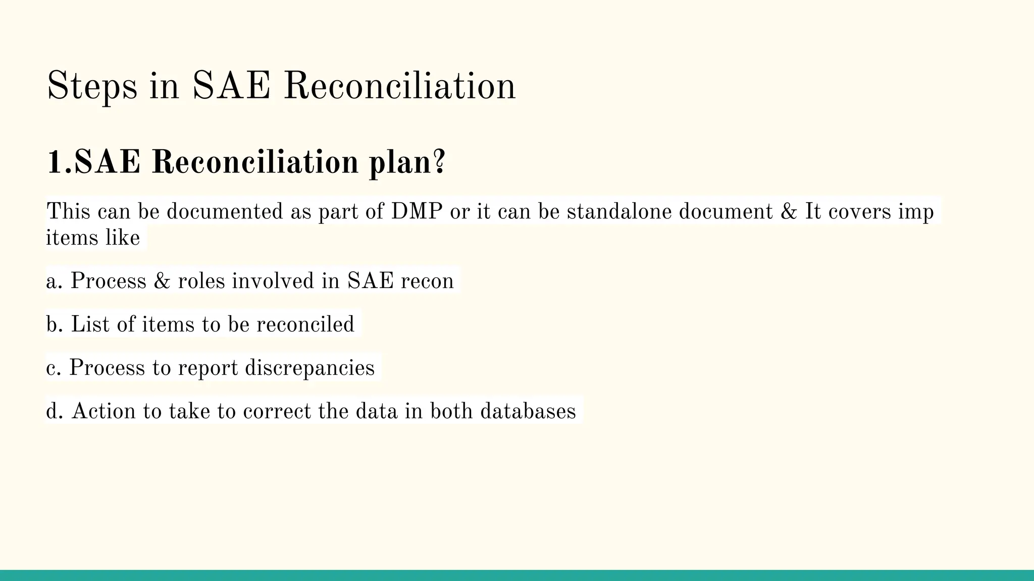Steps in SAE Reconciliation
1.SAE Reconciliation plan?
This can be documented as part of DMP or it can be standalone document & It covers imp
items like
a. Process & roles involved in SAE recon
b. List of items to be reconciled
c. Process to report discrepancies
d. Action to take to correct the data in both databases
 