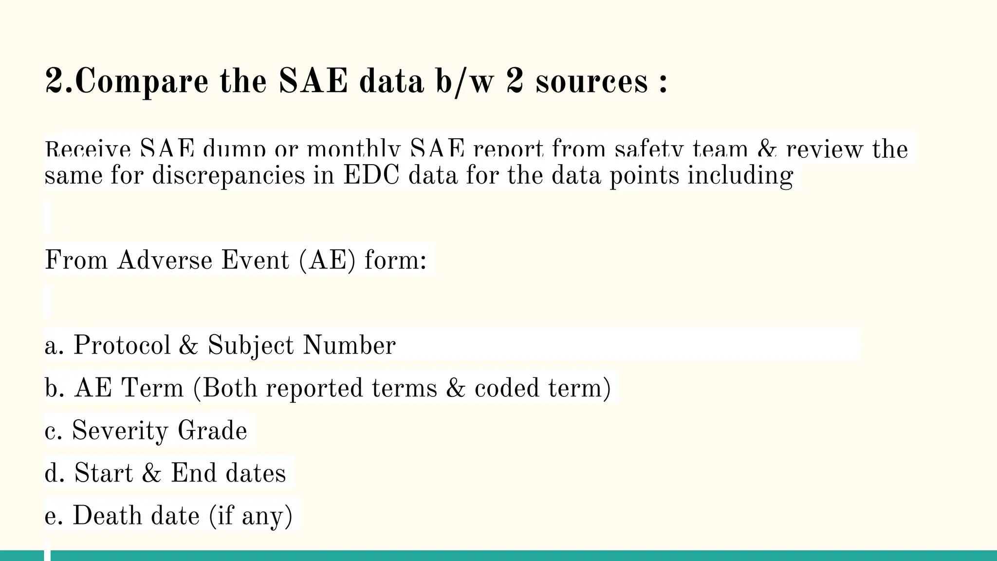 2.Compare the SAE data b/w 2 sources :
Receive SAE dump or monthly SAE report from safety team & review the
same for discrepancies in EDC data for the data points including
From Adverse Event (AE) form:
a. Protocol & Subject Number
b. AE Term (Both reported terms & coded term)
c. Severity Grade
d. Start & End dates
e. Death date (if any)
 