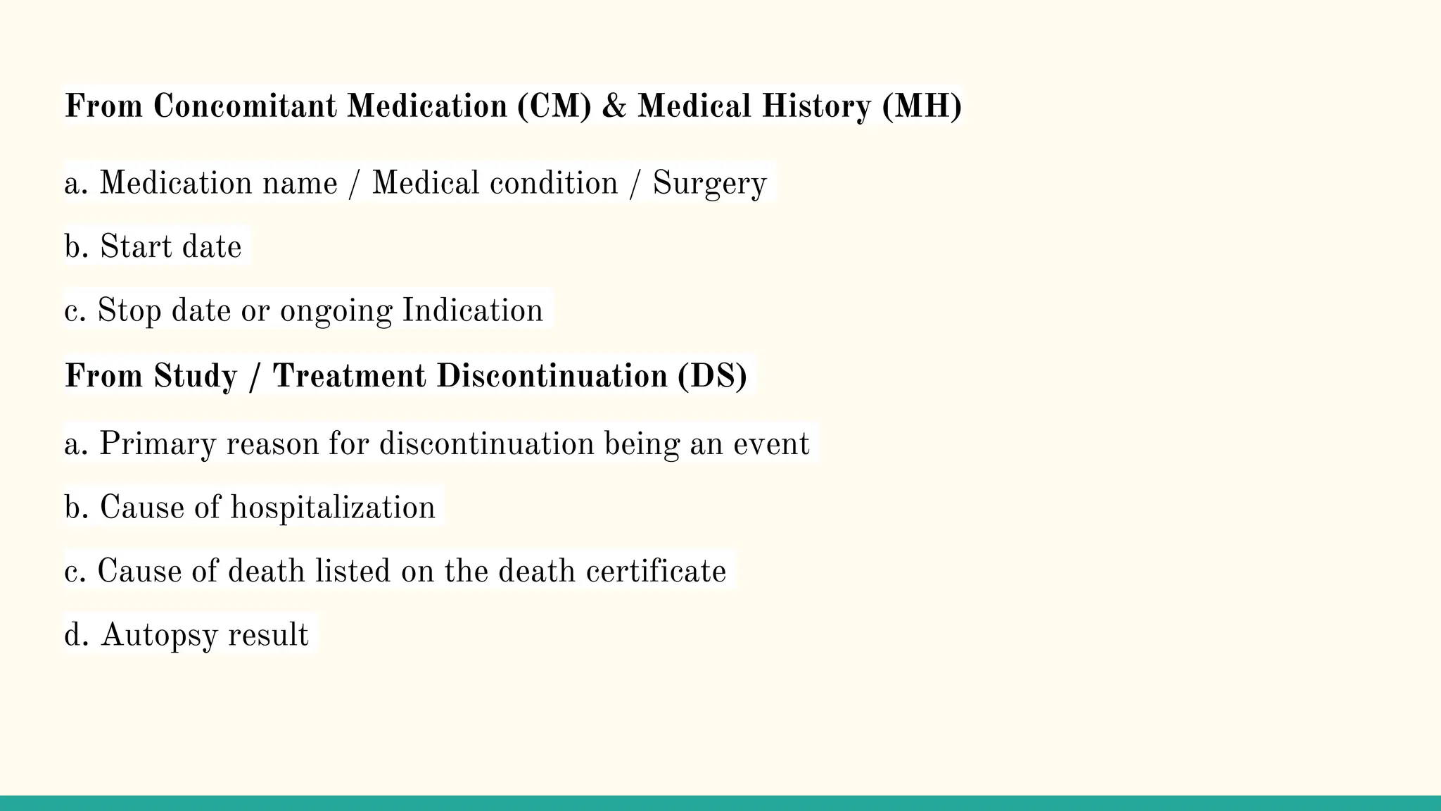 From Concomitant Medication (CM) & Medical History (MH)
a. Medication name / Medical condition / Surgery
b. Start date
c. Stop date or ongoing Indication
From Study / Treatment Discontinuation (DS)
a. Primary reason for discontinuation being an event
b. Cause of hospitalization
c. Cause of death listed on the death certificate
d. Autopsy result
 