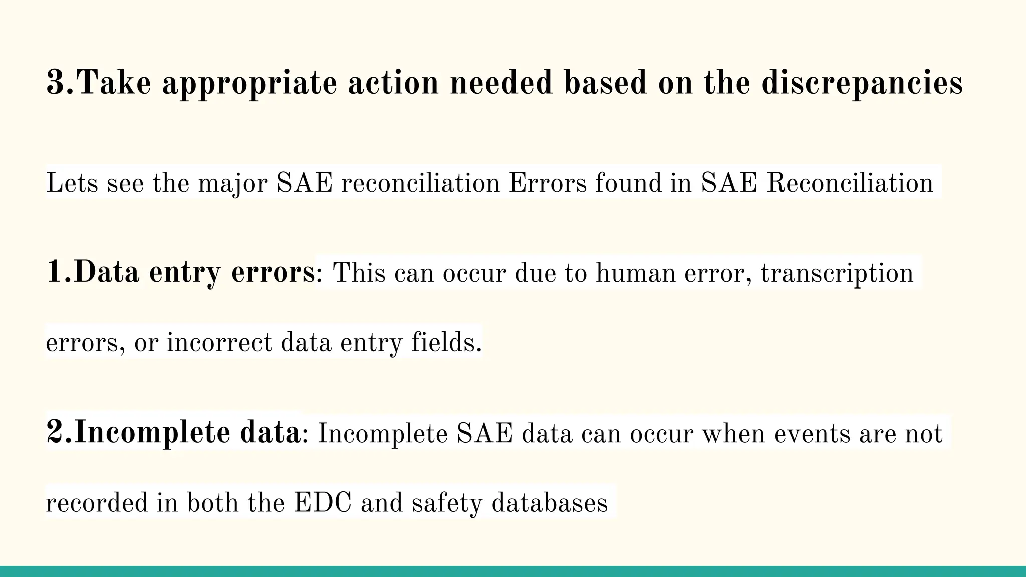 3.Take appropriate action needed based on the discrepancies
Lets see the major SAE reconciliation Errors found in SAE Reconciliation
1.Data entry errors: This can occur due to human error, transcription
errors, or incorrect data entry fields.
2.Incomplete data: Incomplete SAE data can occur when events are not
recorded in both the EDC and safety databases
 