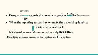 ● Companies reports & manual comparison SAEreconclliation
ON
● When the reporting system has access to the underlying database
It might be possible to do
initial match on some information such as study ID,Sub ID etc…
Underlying database present in SAE system and CDM system.
DEPENDS
FOR
 