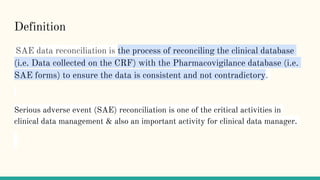 Definition
SAE data reconciliation is the process of reconciling the clinical database
(i.e. Data collected on the CRF) with the Pharmacovigilance database (i.e.
SAE forms) to ensure the data is consistent and not contradictory.
Serious adverse event (SAE) reconciliation is one of the critical activities in
clinical data management & also an important activity for clinical data manager.
 