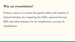 Why sae reconciliation?
Primary reason is to ensure the patient safety and integrity of
clinical trial data, by comparing the SAE's reported between
EDC and safety database for its completeness, accuracy &
classification.
 