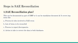 Steps in SAE Reconciliation
1.SAE Reconciliation plan?
This can be documented as part of DMP or it can be standalone document & It covers imp
items like
a. Process & roles involved in SAE recon
b. List of items to be reconciled
c. Process to report discrepancies
d. Action to take to correct the data in both databases
 