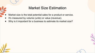 Market Size Estimation
● Market size is the total potential sales for a product or service.
● It's measured by volume (units) or value (revenue).
● Why is it important for a business to estimate its market size?
 