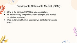 Serviceable Obtainable Market (SOM)
● SOM is the portion of SAM that you can capture.
● It's influenced by competition, brand strength, and market
penetration strategies.
● What factors might affect a company's ability to increase its
SOM?
 