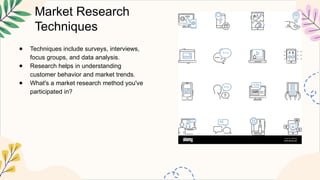 Market Research
Techniques
● Techniques include surveys, interviews,
focus groups, and data analysis.
● Research helps in understanding
customer behavior and market trends.
● What's a market research method you've
participated in?
 