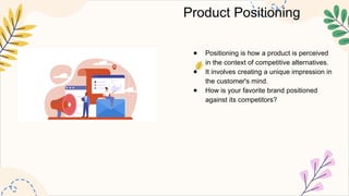 Product Positioning
● Positioning is how a product is perceived
in the context of competitive alternatives.
● It involves creating a unique impression in
the customer's mind.
● How is your favorite brand positioned
against its competitors?
 