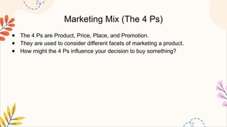 Marketing Mix (The 4 Ps)
● The 4 Ps are Product, Price, Place, and Promotion.
● They are used to consider different facets of marketing a product.
● How might the 4 Ps influence your decision to buy something?
 