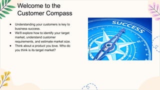 Welcome to the
Customer Compass
● Understanding your customers is key to
business success.
● We'll explore how to identify your target
market, understand customer
requirements, and estimate market size.
● Think about a product you love. Who do
you think is its target market?
 