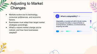 Adjusting to Market
Changes
● Markets evolve due to technology,
consumer preferences, and economic
factors.
● Businesses must adapt their target market
strategies accordingly.
● What's a recent market change you've
noticed, and how have businesses
adapted?
 