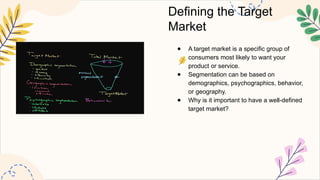 Defining the Target
Market
● A target market is a specific group of
consumers most likely to want your
product or service.
● Segmentation can be based on
demographics, psychographics, behavior,
or geography.
● Why is it important to have a well-defined
target market?
 