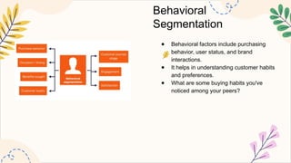 Behavioral
Segmentation
● Behavioral factors include purchasing
behavior, user status, and brand
interactions.
● It helps in understanding customer habits
and preferences.
● What are some buying habits you've
noticed among your peers?
 