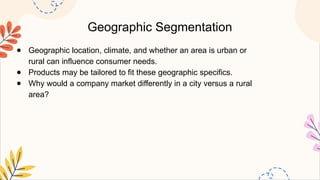 Geographic Segmentation
● Geographic location, climate, and whether an area is urban or
rural can influence consumer needs.
● Products may be tailored to fit these geographic specifics.
● Why would a company market differently in a city versus a rural
area?
 