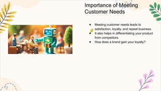 Importance of Meeting
Customer Needs
● Meeting customer needs leads to
satisfaction, loyalty, and repeat business.
● It also helps in differentiating your product
from competitors.
● How does a brand gain your loyalty?
 