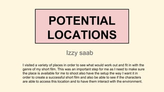 POTENTIAL
LOCATIONS
Izzy saab
I visited a variety of places in order to see what would work out and fit in with the
genre of my short film. This was an important step for me as I need to make sure
the place is available for me to shoot also have the setup the way I want it in
order to create a successful short film and also be able to see if the characters
are able to access this location and to have them interact with the environment.
 